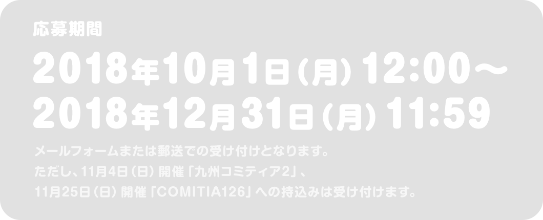 応募期間 2018年10月1日（月）12:00〜2018年12月31日（月）11:59 メールフォームまたは郵送での受け付けとなります。ただし、11月4日（日）開催「九州コミティア2」、11月25日（日）開催「COMITIA126」への持込みは受け付けます。 結果発表：2019年2月28日（木）まんが大賞特設ページ内にて